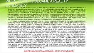 • DESPITE THE FACT THAT COVID 19 WAS MINOR COMPARED TO GENOCIDE (1 MILLION DEATHS IN 3
MONTHS), SPANISH FLU (50 MILLIONS DEATHS IN 3 YEARS MAINLY CHILDREN (WHO),...2005 TSUNAMI IN SOUTH
EAST ASIA, DEC. 24): 300,000 KILLED (SAME IN HAITY EARTHQUAKES IN JANUARY 2010...) COVID 19 REMAINED
UNPRECEDENTED IN A WORLD, WHICH IS MORE GLOBALIZED WITH SPEED, HUGE TECHNOLOGY ASSETS
DEVELOPMENT IN CITIES, INCREASING WEALTH, WORLD FINANCIARISATION, INDUSTRIAL ACTIVITIES, INTER
CONNECTIONS. IT IS DIFFICULT TO IMAGINE HOW OUR ANCESTORS IN 1920, WITHOUT PROGRESS AND
TECHNOLOGY DEVELOPMENT WOULD ASSESS THE COVID 19 PANDEMICE WITH THEIR OWN DISASTER RELATED
METRICS. BUT MAYBIE, ONE CANNOT COMPARE TWO DISASTERS. NO DISASTER IS THE SAME.
• COVID 19 BECAME A REALITY WHEN PEOPLE PERCEPTION TRANSFORMED TO THE NEW REALITIES OF AN
EXISTING VIRUS THAT THEY HAVE DISCOVERED ORIGINATED FROM CHINA -WE NEVER PROVE IT- IS HAS
TRAVELLED THE WHOLE WORLD VERY QUCIKLY THAT WE STAYED BLIND, TO THE PROCESS OF ILLNESS
DEVELOPMENT; HOWEVER, WE COULD COMMUNICATE WITH THE SCIENCE BECAUSE OF OUR EDUCATION AND
THE ENGLISH LANGUAGE WHICH IS SUPPORTING THE GLOBAL WORLD OF RELATIONSHIPS. BEING VACCINATED
WAS AN IMPORTANT ACTION NOT BECAUSE OF THE ARTIFICIAL INTELLIGENCE, BUT BECAUSE WE HAD A NEW
MIND SET. OUR BRAINS WERE THIS TIME MOTIVATED WE COULD SAVE LIVES. 1 YEAR VACCINE LOOKED
APPROPRIATE. THE LIFESAVING MEANS OFFERED WAS DIFFERENT THAT INITIALLY THOUGHT IN THE SOCIA MEDIA.
IF YOU WERE A POLITICIAN, AN ECONOMIST, A BUSINESS, A MEDICAL EXPERT...ETC. ALL THESE PEOPLE
(STAKEHOLDERS, ACTORS) WITH DIFFERENT THINKING WERE ABLE TO CREATE A SYNERGY AND COOFDINATE
THEIR ACTIONS FROM A PERSPECTIVE OF THE MEDIA, BECAUSE WE ARE NOT ABLE TO KNOW EXACTLY WAHT IS
HAPPENING IN THE WORLD. EXCEPT, BY JOURNALIST, MEDIA COMMUNICATION THAT WE CAN TRUST. V WHO SAID
IT SELF THAT SOCIAL MEDIA COULD KILL PEOPLE BECAUSE OF THE NOISE OF FAKENEWS. I SAID NO, SOCIAL
MEDIA IS WAKING PEOPLE TO VALUE RISK. SOCIAL MEDIA KEEP US INFORMED OF WHAT IS GOING UP AROUND
THE WORLD. SO, WE ARE PREPARING OURSELF FOR THE RISK. SOCIAL MEDIA IS A SOURCE OF INFORMATION
ACCESSIBLE TO ALL, FAKENEWS CAN BE HIGHLY VALUED WHEN BUSINESS ARE FAILING TO PROVIDE A TIMELY
BUSINESS RESPONSE BASED ON THE PROFIT MAKING;
BUSINESS INNOVATION RESEARCH DEVELOPMENT (BIRD)
 