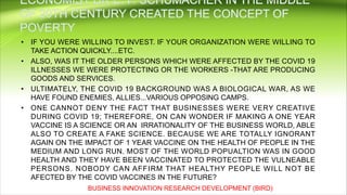 • IF YOU WERE WILLING TO INVEST. IF YOUR ORGANIZATION WERE WILLING TO
TAKE ACTION QUICKLY....ETC.
• ALSO, WAS IT THE OLDER PERSONS WHICH WERE AFFECTED BY THE COVID 19
ILLNESSES WE WERE PROTECTING OR THE WORKERS -THAT ARE PRODUCING
GOODS AND SERVICES.
• ULTIMATELY, THE COVID 19 BACKGROUND WAS A BIOLOGICAL WAR, AS WE
HAVE FOUND ENEMIES, ALLIES...VARIOUS OPPOSING CAMPS.
• ONE CANNOT DENY THE FACT THAT BUSINESSES WERE VERY CREATIVE
DURING COVID 19; THEREFORE, ON CAN WONDER IF MAKING A ONE YEAR
VACCINE IS A SCIENCE OR AN IRRATIONALITY OF THE BUSINESS WORLD, ABLE
ALSO TO CREATE A FAKE SCIENCE. BECAUSE WE ARE TOTALLY IGNORANT
AGAIN ON THE IMPACT OF 1 YEAR VACCINE ON THE HEALTH OF PEOPLE IN THE
MEDIUM AND LONG RUN. MOST OF THE WORLD POPUALTION WAS IN GOOD
HEALTH AND THEY HAVE BEEN VACCINATED TO PROTECTED THE VULNEABLE
PERSONS. NOBODY CAN AFFIRM THAT HEALTHY PEOPLE WILL NOT BE
AFECTED BY THE COVID VACCINES IN THE FUTURE?
BUSINESS INNOVATION RESEARCH DEVELOPMENT (BIRD)
 