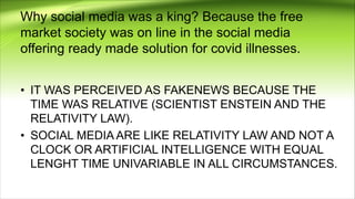 Why social media was a king? Because the free
market society was on line in the social media
offering ready made solution for covid illnesses.
• IT WAS PERCEIVED AS FAKENEWS BECAUSE THE
TIME WAS RELATIVE (SCIENTIST ENSTEIN AND THE
RELATIVITY LAW).
• SOCIAL MEDIA ARE LIKE RELATIVITY LAW AND NOT A
CLOCK OR ARTIFICIAL INTELLIGENCE WITH EQUAL
LENGHT TIME UNIVARIABLE IN ALL CIRCUMSTANCES.
 