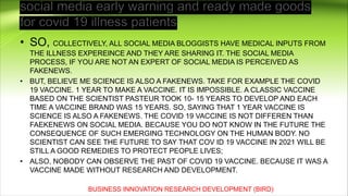 • SO, COLLECTIVELY, ALL SOCIAL MEDIA BLOGGISTS HAVE MEDICAL INPUTS FROM
THE ILLNESS EXPEREINCE AND THEY ARE SHARING IT. THE SOCIAL MEDIA
PROCESS, IF YOU ARE NOT AN EXPERT OF SOCIAL MEDIA IS PERCEIVED AS
FAKENEWS.
• BUT, BELIEVE ME SCIENCE IS ALSO A FAKENEWS. TAKE FOR EXAMPLE THE COVID
19 VACCINE. 1 YEAR TO MAKE A VACCINE. IT IS IMPOSSIBLE. A CLASSIC VACCINE
BASED ON THE SCIENTIST PASTEUR TOOK 10- 15 YEARS TO DEVELOP AND EACH
TIME A VACCINE BRAND WAS 15 YEARS. SO, SAYING THAT 1 YEAR VACCINE IS
SCIENCE IS ALSO A FAKENEWS. THE COVID 19 VACCINE IS NOT DIFFEREN THAN
FAEKENEWS ON SOCIAL MEDIA. BECAUSE YOU DO NOT KNOW IN THE FUTURE THE
CONSEQUENCE OF SUCH EMERGING TECHNOLOGY ON THE HUMAN BODY. NO
SCIENTIST CAN SEE THE FUTURE TO SAY THAT COV ID 19 VACCINE IN 2021 WILL BE
STILL A GOOD REMEDIES TO PROTECT PEOPLE LIVES;
• ALSO, NOBODY CAN OBSERVE THE PAST OF COVID 19 VACCINE. BECAUSE IT WAS A
VACCINE MADE WITHOUT RESEARCH AND DEVELOPMENT.
BUSINESS INNOVATION RESEARCH DEVELOPMENT (BIRD)
 