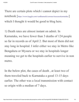 4/3/2020 Covid19 cases in Karnataka: A data perspective | LinkedIn
https://www.linkedin.com/pulse/covid19-cases-karnataka-data-perspective-vardhan-naik/?trackingId=BGFJ0fLi68k36EoV%2Bpb3SQ%3D%3D 1/6
There are certain plots which i cannot depict in my
notebook [https://www.kaggle.com/vardhannaik/coronaviruscaseskarnataka/]
which I thought it would be good to blog here.
1) Death rates are almost instant on admit. In
Karnataka, we have fewer than 3 deaths of 124 people
so far in records as of April 2. But most of them did not
stay long in hospital. I infer either we stay in Metro like
Bengaluru or Mysuru or we stay in hospitals longer
meaning we get to the hospitals earlier to survive in non
metro.
In the below plot, the cases of death , at least two of
them traveled back to Karnataka a good 13-15 days
earlier. The other was a local transmission with contact
so origin with a median of 7 days.
 