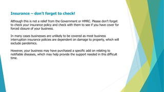 Insurance – don’t forget to check!
Although this is not a relief from the Government or HMRC. Please don’t forget
to check your insurance policy and check with them to see if you have cover for
forced closure of your business.
In many cases businesses are unlikely to be covered as most business
interruption insurance policies are dependent on damage to property, which will
exclude pandemics.
However, your business may have purchased a specific add on relating to
notifiable diseases, which may help provide the support needed in this difficult
time.
 