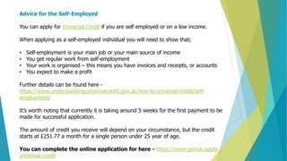 Advice for the Self-Employed
You can apply for Universal Credit if you are self employed or on a low income.
When applying as a self-employed individual you will need to show that;
• Self-employment is your main job or your main source of income
• You get regular work from self-employment
• Your work is organised – this means you have invoices and receipts, or accounts
• You expect to make a profit
Further details can be found here -
https://www.understandinguniversalcredit.gov.uk/new-to-universal-credit/self-
employment/
It’s worth noting that currently it is taking around 5 weeks for the first payment to be
made for successful application.
The amount of credit you receive will depend on your circumstance, but the credit
starts at £251.77 a month for a single person under 25 year of age.
You can complete the online application for here - https://www.gov.uk/apply-
universal-credit
 