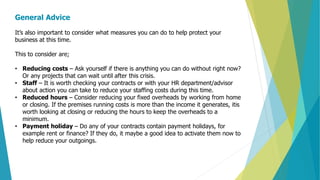 General Advice
It’s also important to consider what measures you can do to help protect your
business at this time.
This to consider are;
• Reducing costs – Ask yourself if there is anything you can do without right now?
Or any projects that can wait until after this crisis.
• Staff – It is worth checking your contracts or with your HR department/advisor
about action you can take to reduce your staffing costs during this time.
• Reduced hours – Consider reducing your fixed overheads by working from home
or closing. If the premises running costs is more than the income it generates, itis
worth looking at closing or reducing the hours to keep the overheads to a
minimum.
• Payment holiday – Do any of your contracts contain payment holidays, for
example rent or finance? If they do, it maybe a good idea to activate them now to
help reduce your outgoings.
 