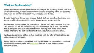 What are Cardens doing?
We recognise these are exceptional times and despite the incredibly difficult time that
we are all enduring, Cardens are committed to doing everything within our power to
ensure we are still here to support you, when you need it most.
In order to achieve this we have ensured that all staff can work from home and have
access to all the tools required for us to support you as we do currently.
Furthermore, to help reduce the health impact for our staff and committee from the
18th March 2020, we will be introducing a 50:50 timetable for all staff. This means
that at any given time 50% of our staff will be working from home until further
notice. Therefore, the best way to contact your account manager is via email.
We have also cancelled all face to face meetings, with the offer of holding these as
video conferencing instead.
Finally, all Cardens Events suspended until further notice. So please keep look out on
both our social media pages and Eventbrite page for all new dates for these
cancelled events.
 