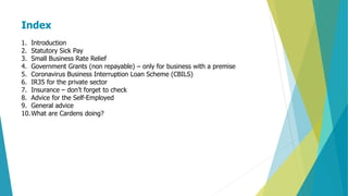 Index
1. Introduction
2. Statutory Sick Pay
3. Small Business Rate Relief
4. Government Grants (non repayable) – only for business with a premise
5. Coronavirus Business Interruption Loan Scheme (CBILS)
6. IR35 for the private sector
7. Insurance – don’t forget to check
8. Advice for the Self-Employed
9. General advice
10.What are Cardens doing?
 