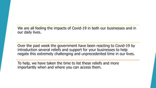 We are all feeling the impacts of Covid-19 in both our businesses and in
our daily lives.
Over the past week the government have been reacting to Covid-19 by
introduction several reliefs and support for your businesses to help
negate this extremely challenging and unprecedented time in our lives.
To help, we have taken the time to list these reliefs and more
importantly when and where you can access them.
 