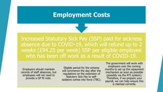 Increased Statutory Sick Pay (SSP) paid for sickness
absence due to COVID-19, which will refund up to 2
weeks (£94.25 per week) SSP per eligible employee
who has been off work as a result of COVID-19.
Employers should maintain
records of staff absences, but
employees will not need to
provide a GP fit note.
Eligible period for the scheme
will commence the day after the
regulations on the extension of
Statutory Sick Pay to self-
isolators comes into force (TBC).
The government will work with
employers over the coming
months to set up the repayment
mechanism as soon as possible
(possibly via the RTI system).
Therefore, if we prepare your
payroll, we can help ensure this
is claimed correctly.
Employment Costs
 