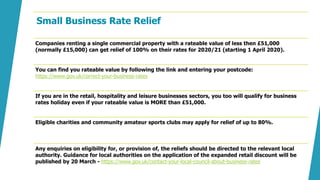 Small Business Rate Relief
Companies renting a single commercial property with a rateable value of less then £51,000
(normally £15,000) can get relief of 100% on their rates for 2020/21 (starting 1 April 2020).
You can find you rateable value by following the link and entering your postcode:
https://www.gov.uk/correct-your-business-rates
If you are in the retail, hospitality and leisure businesses sectors, you too will qualify for business
rates holiday even if your rateable value is MORE than £51,000.
Eligible charities and community amateur sports clubs may apply for relief of up to 80%.
Any enquiries on eligibility for, or provision of, the reliefs should be directed to the relevant local
authority. Guidance for local authorities on the application of the expanded retail discount will be
published by 20 March - https://www.gov.uk/contact-your-local-council-about-business-rates
 