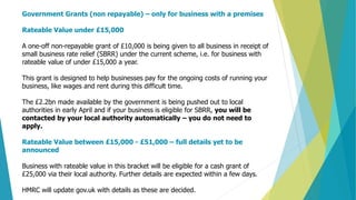 Government Grants (non repayable) – only for business with a premises
Rateable Value under £15,000
A one-off non-repayable grant of £10,000 is being given to all business in receipt of
small business rate relief (SBRR) under the current scheme, i.e. for business with
rateable value of under £15,000 a year.
This grant is designed to help businesses pay for the ongoing costs of running your
business, like wages and rent during this difficult time.
The £2.2bn made available by the government is being pushed out to local
authorities in early April and if your business is eligible for SBRR, you will be
contacted by your local authority automatically – you do not need to
apply.
Rateable Value between £15,000 - £51,000 – full details yet to be
announced
Business with rateable value in this bracket will be eligible for a cash grant of
£25,000 via their local authority. Further details are expected within a few days.
HMRC will update gov.uk with details as these are decided.
 
