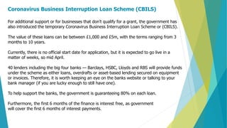Coronavirus Business Interruption Loan Scheme (CBILS)
For additional support or for businesses that don't qualify for a grant, the government has
also introduced the temporary Coronavirus Business Interruption Loan Scheme or (CBILS).
The value of these loans can be between £1,000 and £5m, with the terms ranging from 3
months to 10 years.
Currently, there is no official start date for application, but it is expected to go live in a
matter of weeks, so mid April.
40 lenders including the big four banks — Barclays, HSBC, Lloyds and RBS will provide funds
under the scheme as either loans, overdrafts or asset-based lending secured on equipment
or invoices. Therefore, it is worth keeping an eye on the banks website or talking to your
bank manager (if you are lucky enough to still have one).
To help support the banks, the government is guaranteeing 80% on each loan.
Furthermore, the first 6 months of the finance is interest free, as government
will cover the first 6 months of interest payments.
 