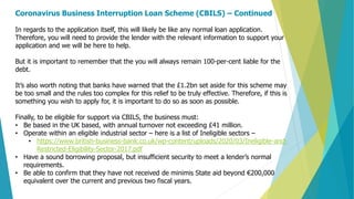 Coronavirus Business Interruption Loan Scheme (CBILS) – Continued
In regards to the application itself, this will likely be like any normal loan application.
Therefore, you will need to provide the lender with the relevant information to support your
application and we will be here to help.
But it is important to remember that the you will always remain 100-per-cent liable for the
debt.
It’s also worth noting that banks have warned that the £1.2bn set aside for this scheme may
be too small and the rules too complex for this relief to be truly effective. Therefore, if this is
something you wish to apply for, it is important to do so as soon as possible.
Finally, to be eligible for support via CBILS, the business must:
• Be based in the UK based, with annual turnover not exceeding £41 million.
• Operate within an eligible industrial sector – here is a list of Ineligible sectors –
• https://www.british-business-bank.co.uk/wp-content/uploads/2020/03/Ineligible-and-
Restricted-Eligibility-Sector-2017.pdf
• Have a sound borrowing proposal, but insufficient security to meet a lender’s normal
requirements.
• Be able to confirm that they have not received de minimis State aid beyond €200,000
equivalent over the current and previous two fiscal years.
 