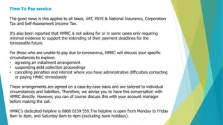 Time To Pay service
The good news is this applies to all taxes, VAT, PAYE & National Insurance, Corporation
Tax and Self-Assessment Income Tax.
It’s also been reported that HMRC is not asking for or in some cases only requiring
minimal evidence to support the extending of their payment deadlines for the
foreseeable future.
For those who are unable to pay due to coronavirus, HMRC will discuss your specific
circumstances to explore:
• agreeing an instalment arrangement
• suspending debt collection proceedings
• cancelling penalties and interest where you have administrative difficulties contacting
or paying HMRC immediately
These arrangements are agreed on a case-by-case basis and are tailored to individual
circumstances and liabilities. Therefore, we advise you to have this conversation with
HMRC directly. However, you can of course discuss this with your account manager
before making the call.
HMRC’s dedicated helpline is 0800 0159 559.The helpline is open from Monday to Friday
8am to 8pm, and Saturday 8am to 4pm (excluding bank holidays).
 