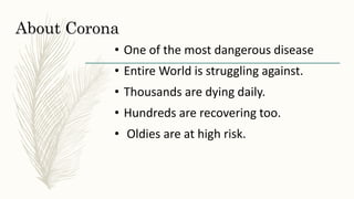 About Corona
• One of the most dangerous disease
• Entire World is struggling against.
• Thousands are dying daily.
• Hundreds are recovering too.
• Oldies are at high risk.
 