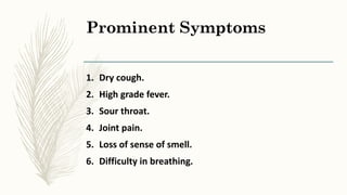 Prominent Symptoms
1. Dry cough.
2. High grade fever.
3. Sour throat.
4. Joint pain.
5. Loss of sense of smell.
6. Difficulty in breathing.
 
