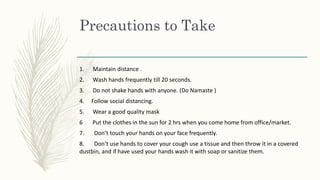 Precautions to Take
1. Maintain distance .
2. Wash hands frequently till 20 seconds.
3. Do not shake hands with anyone. (Do Namaste )
4. Follow social distancing.
5. Wear a good quality mask
6 Put the clothes in the sun for 2 hrs when you come home from office/market.
7. Don’t touch your hands on your face frequently.
8. Don’t use hands to cover your cough use a tissue and then throw it in a covered
dustbin, and if have used your hands wash it with soap or sanitize them.
 