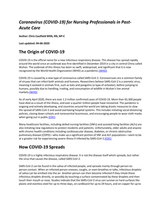 Coronavirus (COVID-19) for Nursing Professionals in Post-
Acute Care
Author: Chris Caulfield MSN, RN, NP-C
Last updated: 04-06-2020
The Origin of COVID-19
COVID-19 is the official name for a new infectious respiratory disease. This disease has spread rapidly
around the world since an outbreak was first identified in December 2019 in a city in central China called
Wuhan. The outbreak of this illness has been so swift, widespread, and significant that it is now
recognized by the World Health Organization (WHO) as a pandemic.(WHO)
COVID-19 is caused by a new type of coronavirus called SARS-CoV-2. Coronaviruses are a common family
of viruses that can infect both animals and humans. Researchers believe SARS-CoV-2 is a zoonotic virus,
meaning it evolved in animals first, such as bats and pangolins (a type of anteater), before jumping to
humans, possibly due to handling, trading, and consumption of wildlife in Wuhan's live animal
markets.(WHO)
As of early April 2020, there are over 1.2 million confirmed cases of COVID-19. More than 65,300 people
have died as a result of the illness, and over a quarter million people have recovered. The pandemic is
ongoing and actively developing, and countries around the world are taking drastic measures to slow
the spread of SARS-CoV-2 and avoid overtaxing hospital systems. This includes initiating social distancing
policies, closing down schools and nonessential businesses, and encouraging people to wear cloth masks
when going out in public.(CDC)
Many healthcare facilities, including skilled nursing facilities (SNFs) and assisted living facilities (ALFs) are
also initiating new regulations to protect residents and patients. Unfortunately, older adults and anyone
with chronic health conditions including cardiovascular disease, diabetes, or chronic obstructive
pulmonary disease (COPD)—who make up a significant portion of SNF and ALF populations—seem to be
at a greater risk for experiencing severe illness if infected by SARS-CoV-2.(CDC)
How COVID-19 Spreads
COVID-19 is a highly infectious respiratory disease. It is not the disease itself which spreads, but rather
the virus that causes the disease, called SARS-CoV-2.
SARS-CoV-2 can be found in the saliva of infected people, and spreads mainly through person-to-
person contact. When an infected person sneezes, coughs, or even breathes or talks, infectious droplets
of saliva can be emitted into the air. Another person can then become infected if they inhale these
infectious droplets directly, or possibly by touching a surface contaminated by these droplets and then
touch their mouth or nose. Studies indicate that the SARS-CoV-2 virus can survive on hard surfaces like
plastic and stainless steel for up to three days, on cardboard for up to 24 hours, and on copper for up to
 