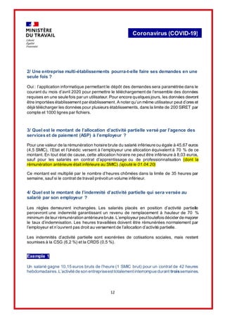 12
Coronavirus (COVID-19)
2/ Une entreprise multi-établissements pourra-t-elle faire ses demandes en une
seule fois ?
Oui : l’application informatique permettant le dépôt des demandes sera paramétrée dans le
courant du mois d’avril 2020 pour permettre le téléchargement de l’ensemble des données
requises en une seule fois par un utilisateur. Pour encore quelquesjours, les données devront
être importées établissement par établissement. A noter qu’un même utilisateur peut d’ores et
déjà télécharger les données pour plusieurs établissements, dans la limite de 200 SIRET par
compte et 1000 lignes par fichiers.
3/ Quel est le montant de l’allocation d’activité partielle versé par l’agence des
services et de paiement (ASP) à l’employeur ?
Pour une valeur de la rémunération horaire brute du salarié inférieure ou égale à 45,67 euros
(4,5 SMIC), l’Etat et l’Unédic versent à l’employeur une allocation équivalent à 70 % de ce
montant. En tout état de cause, cette allocation horaire ne peut être inférieure à 8,03 euros,
sauf pour les salariés en contrat d’apprentissage ou de professionnalisation (dont la
rémunération antérieure était inférieure au SMIC).(ajouté le 01.04.20)
Ce montant est multiplié par le nombre d’heures chômées dans la limite de 35 heures par
semaine, sauf si le contrat de travail prévoit un volume inférieur.
4/ Quel est le montant de l’indemnité d’activité partielle qui sera versée au
salarié par son employeur ?
Les règles demeurent inchangées. Les salariés placés en position d’activité partielle
percevront une indemnité garantissant un revenu de remplacement à hauteur de 70 %
minimum de leur rémunération antérieure brute.L’employeur peuttoutefoisdécider de majorer
le taux d’indemnisation. Les heures travaillées doivent être rémunérées normalement par
l’employeur et n’ouvrent pas droit au versement de l’allocation d’activité partielle.
Les indemnités d’activité partielle sont exonérées de cotisations sociales, mais restent
soumises à la CSG (6,2 %) et la CRDS (0,5 %).
Exemple 1
Un salarié gagne 10,15 euros bruts de l’heure (1 SMIC brut) pour un contrat de 42 heures
hebdomadaires.L’activité de son entrepriseesttotalementinterrompue durant troissemaines.
 