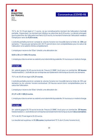 13
Coronavirus (COVID-19)
70 % de 10,15 est égal à 7,1 euros, ce qui constituerait le montant de l’allocation d’activité
partielle. Cependant, ce montant est inférieur au plancher de 8,03 euros. Le décret prévoyant
que le plancher de l’allocation est fixé à 8,03 euros, le montant horaire de l’allocation versée à
l’employeur sera de 8,03 euros.
L’activité partielle prend en compte le volume horaire non travaillé dans la limite de 35h par
semaine. 7 heures par semaine (42-35=7) seront donc non comptabilisées pour le calcul de
l’allocation si le salarié chôme complétement.
L’employeur recevra de l’Etat / Unedic une allocation de :
8,03 x 35 x 3 = 843,15 euros.
L’employeur devra verser au salarié une indemnité équivalente.Iln’aura aucun reste à charge.
Exemple 2
Un salarié gagne 30,45 euros bruts de l’heure (3 SMIC brut) pour un contrat de 20 heures
hebdomadaire. L’activité de son entreprise est totalement interrompue durant une semaine.
70 % de 30,45 est égal à 21,31 euros.
L’activité partielle prend en compte le volume horaire non travaillé dans la limite de 35h par
semaine ou du volume horaire contractuel. 20 heures seront donc comptabilisées pour le
calcul de l’allocation.
L’employeur recevra de l’Etat / Unedic une allocation de :
21,31 x 20 = 426,2 euros.
L’employeur devra verser au salarié une indemnité équivalente.Iln’aura aucun reste à charge.
Exemple 3
Un salarié gagne 50,75 euros bruts de l’heure (5 SMIC brut) pour un contrat de 35 heures
hebdomadaire.L’activitéde son entreprise esttotalementinterrompue durant deux semaines.
70 % de 50,75 est égal à 35,52 euros.
Le résultat est supérieur à 31,98 euros (représentant 70 % de 4,5 smic horaire brut).
 