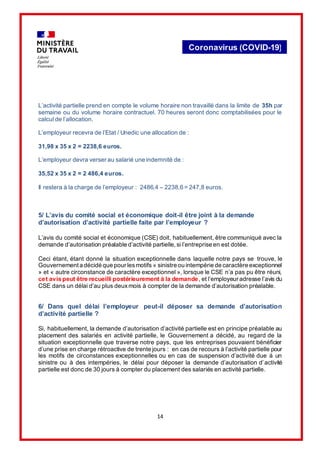 14
Coronavirus (COVID-19)
L’activité partielle prend en compte le volume horaire non travaillé dans la limite de 35h par
semaine ou du volume horaire contractuel. 70 heures seront donc comptabilisées pour le
calcul de l’allocation.
L’employeur recevra de l’Etat / Unedic une allocation de :
31,98 x 35 x 2 = 2238,6 euros.
L’employeur devra verser au salarié une indemnité de :
35,52 x 35 x 2 = 2 486,4 euros.
Il restera à la charge de l’employeur : 2486,4 – 2238,6 = 247,8 euros.
5/ L’avis du comité social et économique doit-il être joint à la demande
d’autorisation d’activité partielle faite par l’employeur ?
L’avis du comité social et économique (CSE) doit, habituellement, être communiqué avec la
demande d’autorisation préalable d’activité partielle, si l’entreprise en est dotée.
Ceci étant, étant donné la situation exceptionnelle dans laquelle notre pays se trouve, le
Gouvernementa décidé que pour lesmotifs « sinistre ou intempérie de caractère exceptionnel
» et « autre circonstance de caractère exceptionnel », lorsque le CSE n’a pas pu être réuni,
cet avis peut être recueilli postérieurement à la demande, et l’employeur adresse l’avis du
CSE dans un délai d’au plus deuxmois à compter de la demande d’autorisation préalable.
6/ Dans quel délai l’employeur peut-il déposer sa demande d’autorisation
d’activité partielle ?
Si, habituellement, la demande d’autorisation d’activité partielle est en principe préalable au
placement des salariés en activité partielle, le Gouvernement a décidé, au regard de la
situation exceptionnelle que traverse notre pays, que les entreprises pouvaient bénéficier
d’une prise en charge rétroactive de trente jours : en cas de recours à l’activité partielle pour
les motifs de circonstances exceptionnelles ou en cas de suspension d’activité due à un
sinistre ou à des intempéries, le délai pour déposer la demande d’autorisation d’activité
partielle est donc de 30 jours à compter du placement des salariés en activité partielle.
 
