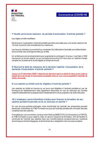 15
Coronavirus (COVID-19)
7/ Quelle est la durée maximum de période d’autorisation d’activité partielle ?
Les règles ont été modifiées.
Dorénavant, l’autorisation d’activité partielle peut être accordée pour une durée maximum de
12 mois (contre 6 mois actuellement au maximum).
Les heures chômées ouvrantdroit au versement de l’allocation d’activités sont déterminées
dans la limite des contingents fixés par arrêté.
Un arrêté sera pris prochainement pour augmenter le contingent. A ce jour, il est fixé à 1000
heures par an et par salarié, ce qui correspond à environ 6,5 mois pour un salarié à temps
complet sur la base de la durée légale du temps de travail.
8/ Quel est le délai de naissance de la décision implicite d’acceptation de la
demande d’autorisation d’activité partielle ?
Jusqu’au 31 décembre 2020, l’absence de décision dans un délai de deux jours suite au
dépôt de la demande d’autorisation préalable dans le cas vaut acceptation implicite de
ladite demande.
9/ Les salariés au forfait sont-ils éligibles à l’activité partielle ?
Les salariés au forfait en heures ou en jours sont éligibles à l’activité partielle en cas de
fermeture de l’établissement mais également désormais en cas de réduction de l’horaire
collectif habituellement pratiquée dans l’établissement à due proportion de cette réduction.
10/ L’employeur peut-il bénéficier d’aides pour financer la formation de ses
salariés pendant la période où ils ne sont pas en activité ?
En cas de sous-activité prolongée, voire d’arrêt total de l’activité, les entreprises peuvent
demander à bénéficier du FNE-Formation en plus de l’activité partielle afin d’investir dansles
compétences des salariés.
Formalisé par une convention conclue entre l’Etat (la DIRECCTE) et l’entreprise (ou l’OPCO),
le FNE-Formation a pour objet la mise en œuvre d’actions de formation, afin de faciliter la
continuité de l’activité des salariés face aux transformations consécutives aux mutations
économiques et technologiques, et de favoriser leur adaptation à de nouveauxemplois.
 
