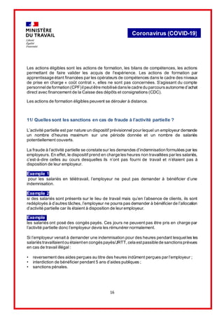 16
Coronavirus (COVID-19)
Les actions éligibles sont les actions de formation, les bilans de compétences, les actions
permettant de faire valider les acquis de l'expérience. Les actions de formation par
apprentissage étant financées par les opérateurs de compétences dans le cadre des niveaux
de prise en charge « coût contrat », elles ne sont pas concernées. S’agissant du compte
personnelde formation (CPF)ilpeutêtre mobilisé dansle cadre du parcoursautonome d’achat
direct avec financement de la Caisse des dépôts et consignations (CDC).
Les actions de formation éligibles peuvent se dérouler à distance.
11/ Quelles sont les sanctions en cas de fraude à l’activité partielle ?
L’activité partielle est par nature un dispositif prévisionnel pour lequel un employeur demande
un nombre d’heures maximum sur une période donnée et un nombre de salariés
potentiellement couverts.
La fraude à l’activité partielle se constate sur les demandes d’indemnisation formulées par les
employeurs. En effet, le dispositif prend en charge les heures non travaillées par les salariés,
c’est-à-dire celles au cours desquelles ils n’ont pas fourni de travail et n’étaient pas à
disposition de leur employeur.
Exemple 1
pour les salariés en télétravail, l’employeur ne peut pas demander à bénéficier d’une
indemnisation.
Exemple 2
si des salariés sont présents sur le lieu de travail mais qu’en l’absence de clients, ils sont
redéployés à d’autres tâches, l’employeur ne pourra pas demander à bénéficier de l’allocation
d’activité partielle car ils étaient à disposition de leur employeur.
Exemple 3
les salariés ont posé des congés payés. Ces jours ne peuvent pas être pris en charge par
l’activité partielle donc l’employeur devra les rémunérer normalement.
Si l’employeur venait à demander une indemnisation pour des heures pendant lesquelles les
salariéstravaillaientou étaienten congéspayés/JRTT,cela estpassible de sanctionsprévues
en cas de travail illégal :
• reversement des aides perçues au titre des heures indûment perçues par l’employeur ;
• interdiction de bénéficier pendant 5 ans d’aides publiques ;
• sanctions pénales.
 