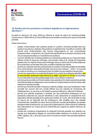 17
Coronavirus (COVID-19)
12/ Quelles sont les prochaines évolutions législatives et réglementaires
attendues ?
Au-delà du décret du 25 mars 2020 qui réforme le mode de calcul de l’activité partielle,
l’ordonnance n°2020-346 du 27 mars2020 estvenue faciliter et renforcer le recoursà l’activité
partielle.
Cette ordonnance :
- adapte l'indemnisation des salariés placés en position d'activité partielle dans les
secteurs soumis aux régimes d'équivalence (notamment les chauffeurs routiers). Elle
prévoit ainsi l'indemnisation des heures d'équivalence en ces circonstances
exceptionnelles, compte tenu de l'impact très significatif de la situation sanitaire et de
ces conséquences liées sur l'activité de ces secteurs.
- ouvre le bénéfice de l'activité partielle aux entreprises publiques qui s'assurent elles-
mêmes contre le risque de chômage. Les sommes mises à la charge de l'organisme
gestionnaire du régime d'assurance chômage dans ce cadre seront remboursées par
les entreprises concernées dans des conditions définies par décret.
- permet aux salariés à temps partiel placés en position d'activité partielle de bénéficier
de la rémunération mensuelle minimale prévue par les articles L. 3232-1 et suivants
du code du travail qui ne s’appliquait jusqu’à présent qu’auxsalariés à temps plein.
- permet auxapprentis et auxsalariéstitulaires d'un contrat de professionnalisation dont
la rémunération antérieure était inférieure au SMIC (ajouté le 01.04.20) de bénéficier
d'une indemnité d'activité partielle égale à leur rémunération antérieure.
- prévoitque lesconditionsd'indemnisation dessalariésen formation pendantla période
d'activité partielle sontalignéessur lesconditionsd'indemnisation de droitcommun des
salariés en activité partielle.
- prévoit que l'activité partielle s'impose au salarié protégé, sans que l'employeur n'aità
recueillir son accord, dès lors qu'elle affecte tous les salariés de l'entreprise, de
l'établissement, du service ou de l'atelier auquel est affecté ou rattaché l'intéressé.
- permet aux salariés employés à domicile par des particuliers employeurs et aux
assistants maternels de pouvoir bénéficier à titre temporaire et exceptionnel d'un
dispositif d'activité partielle ad hoc géré par le CESU. En outre, afin de faciliter la mise
en œuvre de ce dispositif par les employeurs, elle simplifie pour ces salariés
notamment les modalités de calcul de la contribution sociale généralisée, de manière
exceptionnelle et temporaire, qui aujourd'hui dépendent du revenu fiscal de référence
des intéressés et du niveau de leurs indemnités par rapport au salaire minimum de
croissance.
- précise les conditions d'application du dispositif d'activité partielle aux salariés non
soumis aux dispositions légales et conventionnelles relatives à la durée du travail
(VRP, pigistes, etc.), ainsi qu'à ceux dont la durée du travail n'est pas décomptée en
heures.
 