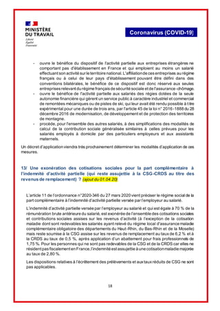 18
Coronavirus (COVID-19)
- ouvre le bénéfice du dispositif de l'activité partielle aux entreprises étrangères ne
comportant pas d'établissement en France et qui emploient au moins un salarié
effectuantson activité sur le territoire national. L'affiliationde cesentreprises au régime
français ou à celui de leur pays d'établissement pouvant être défini dans des
conventions bilatérales, le bénéfice de ce dispositif est donc réservé aux seules
entreprisesrelevantdu régime françaisde sécurité sociale etde l'assurance-chômage.
- ouvre le bénéfice de l'activité partielle aux salariés des régies dotées de la seule
autonomie financière qui gèrent un service public à caractère industriel et commercial
de remontées mécaniques ou de pistes de ski, qui leur avait été rendu possible à titre
expérimental pour une durée de trois ans, par l'article 45 de la loi n° 2016-1888 du 28
décembre 2016 de modernisation, de développement et de protection des territoires
de montagne.
- procède, pour l'ensemble des autres salariés, à des simplifications des modalités de
calcul de la contribution sociale généralisée similaires à celles prévues pour les
salariés employés à domicile par des particuliers employeurs et aux assistants
maternels.
Un décret d’application viendra très prochainement déterminer les modalités d’application de ces
mesures.
13/ Une exonération des cotisations sociales pour la part complémentaire à
l’indemnité d’activité partielle (qui reste assujettie à la CSG-CRDS au titre des
revenus de remplacement) ? (ajout du 01.04.20)
L’article 11 de l’ordonnance n°2020-346 du 27 mars 2020 vient préciser le régime social de la
part complémentaire à l’indemnité d’activité partielle versée par l’employeur au salarié.
L’indemnité d’activité partielle versée par l’employeur au salarié et qui est égale à 70 % de la
rémunération brute antérieure du salarié, est exonérée de l’ensemble des cotisations sociales
et contributions sociales assises sur les revenus d’activité (à l’exception de la cotisation
maladie dont sont redevables les salariés ayant relevé du régime local d'assurance maladie
complémentaire obligatoire des départements du Haut-Rhin, du Bas-Rhin et de la Moselle)
mais reste soumise à la CSG assise sur les revenus de remplacement au tauxde 6,2 % et à
la CRDS au taux de 0,5 %, après application d’un abattement pour frais professionnels de
1,75 %. Pour les personnes qui ne sont pas redevables de la CSG et de la CRDS car elles ne
résidentpasfiscalementen France,l’indemnité estassujettie à une cotisationmaladie majorée
au taux de 2,80 %.
Les dispositions relatives à l’écrêtement des prélèvements et auxtauxréduits de CSG ne sont
pas applicables.
 