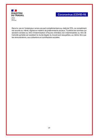 19
Coronavirus (COVID-19)
Dans le cas où l’employeur verse une part complémentaire au-delà de 70%, ce complément
est soumis au même régime en matière de prélèvements sociaux. Toutefois les sommes qui
seraient versées au titre d’indemnisation d’heures chômées non indemnisables au titre de
l’activité partielle car excédant la durée légale du travail sont assujetties, au même titre que
les rémunérations, auxcotisations et contributions sociales.
 