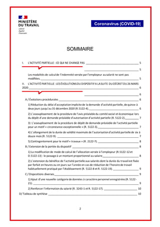 2
Coronavirus (COVID-19)
SOMMAIRE
I. L'ACTIVITÉ PARTIELLE : CE QUI NE CHANGE PAS ___________________________________ 5
____________________________________ 5
Les modalités de calculde l’indemnité versée parl’employeur ausalarié ne sont pas
modifiées._________________________________________________________________ 5
II. L'ACTIVITÉ PARTIELLE : LESÉVOLUTIONSDUDISPOSITIFA LASUITE DUDÉCRET DU26 MARS
2020_________________________________________________________________________ 6
____________________________________ 6
A / Évolutions procédurales _____________________________________________________ 6
1) Réduction du délai d’acceptationimplicitede la demande d’activitépartielle, dequinze à
deux jours jusqu’au 31 décembre 2020 (R.5122-4)._________________________________ 6
2) L’assouplissement de la procédure de l’avis préalabledu comitésocial et économique lors
du dépôt d’une demande préalable d’autorisation d’activité partielle (R. 5122-2)._________ 7
3) L’assouplissement de la procédure de dépôt de demande préalable de l’activitépartielle
pour un motif « circonstance exceptionnelle » (R. 5122-3).___________________________ 7
4) L’allongement de la durée de validité maximale de l’autorisationd’activitépartiellede six à
douze mois (R. 5122-9). ______________________________________________________ 7
5) Contingentement pour le motif « travaux » (R. 2122-7). ___________________________ 8
B / Extension de la portée du dispositif ____________________________________________ 8
1) La modification de mode de calcul de l’allocation versée à l’employeur (R.5122-12et
D.5122-13) : le passageà un montant proportionnel au salaire________________________ 8
2) L’extension du bénéfice de l’activitépartielleaux salariés dont la durée du travailest fixée
par forfait en heures ou en jours sur l’année en cas de réduction de l’horairede travail
habituellement pratiqué par l’établissement (R. 5122-8 et R. 5122-19). _________________ 9
C / Dispositions diverses________________________________________________________ 9
1) Ajout d’une nouvelle catégoriededonnées à caractèrepersonnel enregistrées(R. 5122-
21). ______________________________________________________________________ 9
2) Renforcer l’information du salarié (R. 3243-1 et R. 5122-17). ______________________ 10
D/ Tableau de synthèse ___________________________________________________________ 10
 