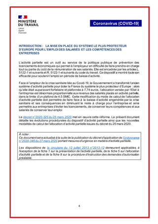 4
Coronavirus (COVID-19)
INTRODUCTION : LA MISE EN PLACE DU SYSTEME LE PLUS PROTECTEUR
D’EUROPE POUR L’EMPLOI DES SALARIÉS ET LES COMPÉTENCES DES
ENTREPRISES
L’activité partielle est un outil au service de la politique publique de prévention des
licenciements économiques qui permet à l’employeur en difficulté de faire prendre en charge
tout ou partie du coût de la rémunération de ses salariés. Elle est encadrée par les articles L.
5122-1 et suivantset R. 5122-1 etsuivants du code du travail. Ce dispositif a montré toute son
efficacité pour soutenir l’emploi en période de baisse d’activité.
Face à l’ampleur de la crise sanitaire liée au Covid-19, le Gouvernement a transformé l’ancien
système d’activité partielle pour doter la France du système le plus protecteur d’Europe : alors
qu’elle était auparavant forfaitaire et plafonnée à 7,74 euros, l’allocation versée par l’Etat à
l’entreprise est désormais proportionnelle auxrevenus des salariés placés en activité partielle,
dans la limite d’un plafond de 4,5 SMIC. Cette modification du mode de calcul de l’allocation
d’activité partielle doit permettre de faire face à la baisse d’activité engendrée par la crise
sanitaire et ses conséquences en diminuant le reste à charge pour l’entreprise et ainsi
permettre aux entreprises d’éviter les licenciements, de conserver leurs compétences et aux
salariés de conserver leur emploi
Le décret n°2020-325 du 25 mars 2020 met en œuvre cette réforme. Le présent document
détaille les évolutions procédurales du dispositif d’activité partielle ainsi que les nouvelles
modalités de calcul de l’allocation d’activité partielle issues du décret du 25 mars 2020.
À noter :
Ce documentsera actualisé à la suite de la publication du décretd’application de l’ordonnance
n°2020-346 du 27 mars 2020 portant mesuresd’urgence en matière d’activité partielle.
Les dispositions de la circulaire du 12 juillet 2013 n°2013-12 demeurent applicables, à
l’exception de la fiche 1 sur la présentation de l’activité partielle, de la fiche 5 sur l’allocation
d’activité partielle et de la fiche 8 sur la procédure d’instruction des demandes d’autorisation
préalable.
 