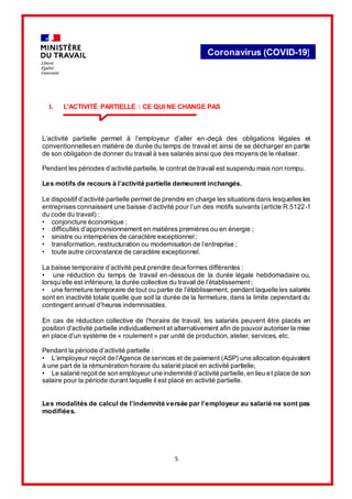 5
Coronavirus (COVID-19)
I. L'ACTIVITÉ PARTIELLE : CE QUI NE CHANGE PAS
L’activité partielle permet à l’employeur d’aller en-deçà des obligations légales et
conventionnellesen matière de durée du temps de travail et ainsi de se décharger en partie
de son obligation de donner du travail à ses salariés ainsi que des moyens de le réaliser.
Pendant les périodes d’activité partielle, le contrat de travail est suspendu mais non rompu.
Les motifs de recours à l’activité partielle demeurent inchangés.
Le dispositif d’activité partielle permet de prendre en charge les situations dans lesquelles les
entreprises connaissent une baisse d’activité pour l’un des motifs suivants (article R.5122-1
du code du travail) :
• conjoncture économique ;
• difficultés d’approvisionnement en matières premières ou en énergie ;
• sinistre ou intempéries de caractère exceptionnel ;
• transformation, restructuration ou modernisation de l’entreprise ;
• toute autre circonstance de caractère exceptionnel.
La baisse temporaire d’activité peut prendre deuxformes différentes :
• une réduction du temps de travail en-dessous de la durée légale hebdomadaire ou,
lorsqu’elle est inférieure, la durée collective du travail de l’établissement ;
• une fermeture temporaire de tout ou partie de l'établissement, pendant laquelle les salariés
sont en inactivité totale quelle que soit la durée de la fermeture, dans la limite cependant du
contingent annuel d’heures indemnisables.
En cas de réduction collective de l'horaire de travail, les salariés peuvent être placés en
position d'activité partielle individuellement et alternativement afin de pouvoir autoriser la mise
en place d’un système de « roulement » par unité de production, atelier, services, etc.
Pendant la période d’activité partielle :
• L’employeur reçoit de l’Agence de services et de paiement (ASP) une allocation équivalent
à une part de la rémunération horaire du salarié placé en activité partielle;
• Le salarié reçoitde son employeur une indemnité d’activité partielle,en lieu et place de son
salaire pour la période durant laquelle il est placé en activité partielle.
Les modalités de calcul de l’indemnité versée par l’employeur au salarié ne sont pas
modifiées.
 