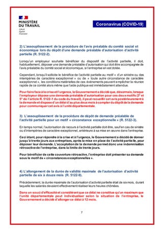 7
Coronavirus (COVID-19)
2) L’assouplissement de la procédure de l’avis préalable du comité social et
économique lors du dépôt d’une demande préalable d’autorisation d’activité
partielle (R. 5122-2).
Lorsqu’un employeur souhaite bénéficier du dispositif de l’activité partielle, il doit,
habituellement, déposer une demande préalable d’autorisation qui doit être accompagnée de
l’avis préalable du comité social et économique, si l’entreprise en est dotée.
Cependant, lorsqu’il sollicite le bénéfice de l’activité partielle au motif « d’un sinistre ou des
intempéries de caractère exceptionnel » ou de « toute autre circonstance de caractère
exceptionnel », les conditions matérielles de ces événements peuvent empêcher la réunion
rapide de ce comité alors même que l’aide publique est immédiatement attendue.
Pour faire face à la crise et l’urgence,le Gouvernement a décidé que,désormais,lorsque
l’employeur dépose une demande préalable d’autorisation pour ces deux motifs (3° et
5° de l’article R. 5122-1 du code du travail), il peut recueillir cet avis postérieurement à
la demande et dispose d’un délaid’au plus deux mois à compter dudépôt de la demande
pour communiquer cet avis à l’unité départementale.
3) L’assouplissement de la procédure de dépôt de demande préalable de
l’activité partielle pour un motif « circonstance exceptionnelle » (R. 5122-3).
En temps normal, l’autorisation de recours à l’activité partielle doit être, sauf en cas de sinistre
ou d’intempéries de caractère exceptionnel, antérieure à sa mise en œuvre dans l’entreprise.
Ceci étant, pour répondre à la crise et à l’urgence, le Gouvernement a décidé de donner
jusqu’à trente jours aux entreprises, après la mise en place de l’activité partielle, pour
déposer leur demande. L’acceptation de la demande permet donc une indemnisation
rétroactive de l’entreprise, dans la limite de trente jours.
Pour bénéficier de cette couverture rétroactive, l’entreprise doit présenter sa demande
sous le motif de « circonstances exceptionnelles ».
4) L’allongement de la durée de validité maximale de l’autorisation d’activité
partielle de six à douze mois (R. 5122-9).
Précédemment, la durée maximale de l’autorisation d’activité partielle était de sixmois, durant
laquelle les salariés devaient effectivement réaliser leurs heures chômées.
Dans un souci d’efficacité et considérant que ce délai ne constitue qu’un maximum que
l’unité départementale peut individualiser selon la situation de l’entreprise, le
Gouvernement a décidé d’allonger ce délai à 12 mois.
 