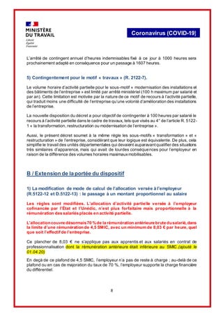 8
Coronavirus (COVID-19)
L’arrêté de contingent annuel d’heures indemnisables fixé à ce jour à 1000 heures sera
prochainement adapté en conséquence pour un passage à 1607 heures.
5) Contingentement pour le motif « travaux » (R. 2122-7).
Le volume horaire d’activité partielle pour le sous-motif « modernisation des installations et
des bâtiments de l’entreprise » est limité par arrêté ministériel (100 h maximum par salarié et
par an). Cette limitation est motivée par la nature de ce motif de recours à l’activité partielle,
qui traduit moins une difficulté de l’entreprise qu’une volonté d’amélioration des installations
de l’entreprise.
La nouvelle disposition du décret a pour objectif de contingenter à 100 heures par salarié le
recours à l’activité partielle dans le cadre de travaux, tels que visés au 4° de l’article R. 5122-
1 « la transformation, restructuration ou modernisation de l’entreprise ».
Aussi, le présent décret soumet à la même règle les sous-motifs « transformation » et «
restructuration » de l’entreprise, considérant que leur logique est équivalente. De plus, cela
simplifie le travail des unités départementales qui devaient auparavant qualifier des situations
très similaires d’apparence, mais qui avait de lourdes conséquences pour l’employeur en
raison de la différence des volumes horaires maximauxmobilisables.
B / Extension de la portée du dispositif
1) La modification de mode de calcul de l’allocation versée à l’employeur
(R.5122-12 et D.5122-13) : le passage à un montant proportionnel au salaire
Les règles sont modifiées. L’allocation d’activité partielle versée à l’employeur
cofinancée par l’État et l’Unédic, n’est plus forfaitaire mais proportionnelle à la
rémunération des salariés placés en activité partielle.
L’allocationcouvre désormais70 %de la rémunération antérieure brute dusalarié,dans
la limite d’une rémunération de 4,5 SMIC, avec un minimum de 8,03 € par heure, quel
que soit l’effectif de l’entreprise.
Ce plancher de 8,03 € ne s’applique pas aux apprentis et aux salariés en contrat de
professionnalisation dont la rémunération antérieure était inférieure au SMIC.(ajouté le
01.04.20)
En deçà de ce plafond de 4,5 SMIC, l’employeur n’a pas de reste à charge ; au-delà de ce
plafond ou en cas de majoration du taux de 70 %, l’employeur supporte la charge financière
du différentiel.
 