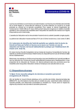 9
Coronavirus (COVID-19)
Lesheureschôméesouvrantdroità une indemnisation sontlesheureschôméesdansla limite
de la durée légale ou, lorsqu’elle est inférieure, la durée collective du travail ou la durée
précisée au contrat sur la période considérée. Pour rappel, le décret d’application de
l’ordonnance n°2020-346 du 27 mars 2020 portant mesures d’urgence en matière d’activité
partielle à venir précisera les modalités selon lesquelles les salariés des secteurs en régime
d’équivalence sont indemnisés.
L’assiette de l’allocation est la rémunération horaire brute du salarié (assiette congés payés).
Le plafond de l’allocation horaire est fixé à 70 % de 4,5 Smic horaire brut, c’est-à-dire 31,98 €.
2) L’extension du bénéfice de l’activité partielle aux salariés dont la durée du
travail est fixée par forfait en heures ou en jours sur l’année en cas de
réduction de l’horaire de travail habituellement pratiqué par l’établissement (R.
5122-8 et R. 5122-19).
En raison de leur faculté d’adaptation de leur temps de travail sur l’ensemble de l’année, les
salariés au forfait annuel heure/jour étaient exclus du dispositif sauf en cas de fermeture totale
de leur établissement.
Désormais, les salariés au forfait annuel heure/jour peuvent bénéficier de l’activité partielle en
cas de réduction de l’horaire de travail habituellement pratiqué dans l’établissement, à due
proportion de la réduction de l’horaire. Un décret précisera dans les prochains jours les
modalités selon lesquelles l’allocation versée à l’employeur est calculée dans ce cas.
C / Dispositions diverses
1) Ajout d’une nouvelle catégorie de données à caractère personnel
enregistrées (R. 5122-21).
Afin de faciliter le travail d’étude statistique et le contrôle des Unités départementales des
DIRECCTE, les informations inscrites dans le bulletin de paie, notamment celles relatives à
l’activité partielle, sont désormais accessibles au ministère du Travail, dans le respect du
régime de protection des données à caractère personnel.
 