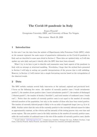 The Covid-19 pandemic in Italy
Franco Peracchi∗
Georgetown University, EIEF, and University of Rome Tor Vergata
This version: March 29, 2020
1 Introduction
In this note I use the data from the website of Dipartimento della Protezione Civile (DPC), which
at the moment represent the main source of quantitative information on the Covid-19 pandemic in
Italy and are described in some more detail in Section 2. These data are updated daily, so I will also
update my note daily and post it shortly after the DPC data have been released.
What I try to do here is just to describe and summarize some basic aspects of the pandemic in
Italy with no attempt at structural modeling. Neverheless, I hope that the stylized facts presented
in Section 3 will help in sorting out possible interpretations of the process that is still unfolding.
However, in Section 4, I will venture into a simple forecasting exercise based on the extrapolation of
the observed trends.
2 Data
The DPC website contains several daily time-series at the national, regional and provincial level.
I focus on the following ﬁve series: the number of currently positive cases (“totale attualmente
positivi”), the number of new positive cases (“nuovi attualmente positivi”), the number of discharged
(“dimessi guariti”), the number of deaths (“deceduti”), and total number of conﬁrmed cases (“totale
casi”). Notice that the number of currently positive cases is not equal to the number of currently
infected members of the population, but only to the number of those who have been tested positive.
The number of currently infected people is likely to be an order of magnitude larger (see e.g. Li et al.
2020). Further notice that the ratio of the currently positive to the currently infected cannot be taken
as approximately constant, as the criteria and the intensity of the testing process vary over time and
across regions. The new positive cases is the daily variation in the number of currently positive cases,
while the total number of conﬁrmed cases is the sum of the number of currently positive cases, deaths
∗
E-mail address: fp211@georgetown.edu. I thank Luca Anderlini, Giuseppe De Luca, Raﬀaela Giordano, Luigi
Guiso, Caterina Peracchi, Marta Peracchi, and Daniele Terlizzese for comments and helpful discussions.
1
 