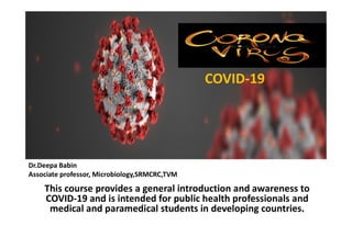 COVID-19
This course provides a general introduction and awareness to
COVID-19 and is intended for public health professionals and
medical and paramedical students in developing countries.
Dr.Deepa Babin
Associate professor, Microbiology,SRMCRC,TVM
 