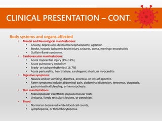 CLINICAL PRESENTATION – CONT.
Body systems and organs affected
• Mental and Neurological manifestations:
• Anxiety, depression, delirium/encephalopathy, agitation
• Stroke, hypoxic ischaemic brain injury, seizures, coma, meningo-encephalitis
• Guillain-Barré syndrome.
• Cardiovascular manifestations:
• Acute myocardial injury (8%–12%),
• Acute pulmonary embolism
• Brady- or tachyarrhythmias (16.7%)
• Acute pericarditis, heart failure, cardiogenic shock, or myocarditis
• Digestive symptoms:
• Nausea and/or vomiting, diarrhea, anorexia, or loss of appetite.
• Rarer symptoms include abdominal pain, abdominal distension, tenesmus, dysgeusia,
gastrointestinal bleeding, or hematochezia.
• Skin manifestations:
• Maculopapular exanthem, papulovesicular rash,
• Urticaria, livedo reticularis lesions, or petechiae.
• Blood:
• Normal or decreased white blood cell counts,
• Lymphopenia, or thrombocytopenia.
 