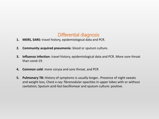 Differential diagnosis
1. MERS, SARS: travel history, epidemiological data and PCR.
2. Community acquired pneumonia: blood or sputum culture.
3. Influenza infection: travel history, epidemiological data and PCR. More sore throat
than covid-19.
4. Common cold: more coryza and sore throat, and PCR
5. Pulmonary TB: History of symptoms is usually longer.. Presence of night sweats
and weight loss, Chest x-ray: fibronodular opacities in upper lobes with or without
cavitation; Sputum acid-fast bacillismear and sputum culture: positive.
 