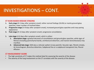 CT SCAN BASED DISEASE STAGING
1. Early stage (0–5 days after symptom onset): either normal findings (10.6%) or mainly ground-glass
opacities, lower number of involved lobes.
2. Progressive stage (5–8 days after symptom onset), increased ground glass opacities and crazy-paving
appearance
3. Peak stage (9–13 days after symptom onset): progressive consolidation.
1. Late stage (≥14 days after symptom onset), which is either:
1. Absorption stage a gradual decrease of consolidation and ground-glass opacities, while signs of
fibrosis (including parenchymal bands, architectural distortion, and traction bronchiectasis) may
manifest.
2. Advanced-late stage: GGO plus a reticular pattern (crazy pavinG), Vacuolar sign, Fibrotic streaks,
Air bronchogram, Bronchus distortion, Subpleural line or a subpleural transparent line, Pleural
effusion.
CT INVOLVEMENT SCORE
• The high sensitivity of CT makes this method ideal for assessing the severity of the disease
• The severity of the lung involvement on the CT correlates with the severity of the disease.
INVESTIGATIONS – CONT.
 