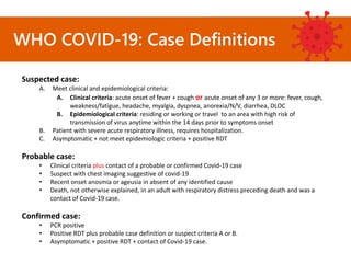WHO COVID-19: Case Definitions
Suspected case:
A. Meet clinical and epidemiological criteria:
A. Clinical criteria: acute onset of fever + cough or acute onset of any 3 or more: fever, cough,
weakness/fatigue, headache, myalgia, dyspnea, anorexia/N/V, diarrhea, DLOC
B. Epidemiological criteria: residing or working or travel to an area with high risk of
transmission of virus anytime within the 14 days prior to symptoms onset
B. Patient with severe acute respiratory illness, requires hospitalization.
C. Asymptomatic + not meet epidemiologic criteria + positive RDT
Probable case:
• Clinical criteria plus contact of a probable or confirmed Covid-19 case
• Suspect with chest imaging suggestive of covid-19
• Recent onset anosmia or ageusia in absent of any identified cause
• Death, not otherwise explained, in an adult with respiratory distress preceding death and was a
contact of Covid-19 case.
Confirmed case:
• PCR positive
• Positive RDT plus probable case definition or suspect criteria A or B.
• Asymptomatic + positive RDT + contact of Covid-19 case.
 