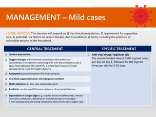 MANAGEMENT – Mild cases
GENERAL TREATMENT SPECIFIC TREATMENT
1 Contact precautions 1 Anti-viral drugs: Fapivivor tab
The recommended dose is 1600 mg two times
per day on day 1, followed by 600 mg two
times per day for 5-10 days.
2 Oxygen therapy: administered according to the severity of
presentation. For patients presenting with mild breathlessness and a
SpO2 level between 94% and 97%, a simple face mask or a nasal
cannula can be used for oxygen delivery.
3 Antipyretics (acetaminophen) for fever and pain,
4 Oral fluid supplementation and Adequate nutrition
5 Multi-vitamins e.g. Zinc, and vitamins D and C.
6 Antibiotic can be used if there is evidence of bacterial infection.
7 Explanation of danger signs e.g. sudden onset breathlessness, mental
confusion, chest pain, dehydration and decreasing urine output
If they develop any worsening symptoms, they should seek urgent care
Home isolation: This decision will depend on 1) the clinical presentation, 2) requirement for supportive
care, 3) potential risk factors for severe disease. And 4) conditions at home, including the presence of
vulnerable persons in the household.
 