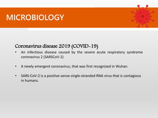 MICROBIOLOGY
Coronavirus disease 2019 (COVID-19)
• An infectious disease caused by the severe acute respiratory syndrome
coronavirus 2 (SARSCoV-2)
• A newly emergent coronavirus, that was first recognized in Wuhan.
• SARS-CoV-2 is a positive-sense single-stranded RNA virus that is contagious
in humans.
 