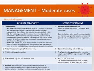 MANAGEMENT – Moderate cases
Hospital admission
GENERAL TREATMENT SPECIFIC TREATMENT
1 Oxygen therapy:
• Face mask: give supplemental oxygen at a rate of 5 L/minute to patients
with severe acute respiratory infection and respiratory distress,
hypoxaemia, or shock. Titrate flow rates to reach a target SpO₂ ≥90%.
High-flow nasal oxygen is used in these cases where it is not possible to
maintain SpO2 >92% and/or there is no improvement in dyspnoea through
standard oxygen therapy via face mask. The oxygen flow rate in HFNO therapy
is roughly 30–40 L/min. and it is to be continuously adjusted according to the
clinical response of the patient.
• NIV by CPAP, Patients who do not improve after an hour with flow >50 L/min
and FiO2>70% are recommended to be switched over to NIV. CPAP is started
with 8–10 cm H2O and FiO2 60% and adjusted according to patient compliance.
1 Anti-viral therapy: Remdsiver vial
200mg IV loading dose on day 1 f/b 100mg IV for
next 4 days.
Contraindications to the use of remdesivir include
use in children, pregnant or lactating females, and
patients with severe hepatic or renal impairment.
2 Antipyretics (acetaminophen) for fever and pain, 2 Dexamethasone 6 mg daily for 3-5 days
3 IV fluids and Adequate nutrition 3 Prophylactic anticoagulation via low molecular
weight heparin (LMWH) (eg, enoxaparin 40 mg SC)
once time per.
4 Multi-vitamins e.g. Zinc, and vitamins D and C. 4 RFT, LFT, ECG for all cases
CBC with absolute lymphocyte count, D-dimer,
ferritin, LDH and CRP levels every 48-72 hour
5 Antibiotic: Macrolides such as azithromycin are quite effective in
preventing pulmonary infections in patients with viral pneumonias, in
addition to having a significant anti inflammatory effect on the airways.
 