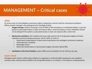 MANAGEMENT – Critical cases
ARDS
An acute onset of noncardiogenic pulmonary edema, hypoxemia, and the need for mechanical ventilation.
Diffuse alveolar damage is the pathognomonic histologic finding.
• Oxygen therapy: Patients receiving a trial of HFNO or NIV should be in a monitored setting in case the
patient acutely deteriorates or does not improve after a short trial (about 1 hour). Intubation should
not be delayed if the patient acutely deteriorates or does not improve after a short trial.
• Mechanical ventilation: MV initiated with lower tidal volumes (4–8 mL/kg body weight) and lower
inspiratory pressures (plateau pressure <30 cm H2O). In cases of
• Hypercapnia (exacerbation of obstructive lung disease and cardiogenic pulmonary oedema),
• Haemodynamic instability
• Multiorgan failure
• Abnormal mental status or worsening of oxygen saturation below 90%,
• Ventilation in the Prone Position: severe ARDS, prone ventilation for 16–18 hours per day.
Septic shock
Recognize septic shock in adults when infection is suspected or confirmed AND vasopressors are needed to
maintain mean arterial pressure (MAP) ≥ 65 mmHg AND lactate is ≥ 2 mmol/L, in the absence of hypovolaemia
 