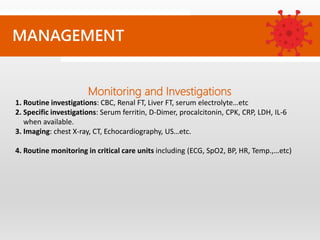 Monitoring and Investigations
1. Routine investigations: CBC, Renal FT, Liver FT, serum electrolyte…etc
2. Specific investigations: Serum ferritin, D-Dimer, procalcitonin, CPK, CRP, LDH, IL-6
when available.
3. Imaging: chest X-ray, CT, Echocardiography, US…etc.
4. Routine monitoring in critical care units including (ECG, SpO2, BP, HR, Temp.,…etc)
MANAGEMENT
 