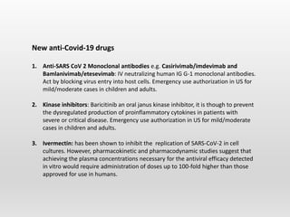 New anti-Covid-19 drugs
1. Anti-SARS CoV 2 Monoclonal antibodies e.g. Casirivimab/imdevimab and
Bamlanivimab/etesevimab: IV neutralizing human IG G-1 monoclonal antibodies.
Act by blocking virus entry into host cells. Emergency use authorization in US for
mild/moderate cases in children and adults.
2. Kinase inhibitors: Baricitinib an oral janus kinase inhibitor, it is though to prevent
the dysregulated production of proinflammatory cytokines in patients with
severe or critical disease. Emergency use authorization in US for mild/moderate
cases in children and adults.
3. Ivermectin: has been shown to inhibit the replication of SARS-CoV-2 in cell
cultures. However, pharmacokinetic and pharmacodynamic studies suggest that
achieving the plasma concentrations necessary for the antiviral efficacy detected
in vitro would require administration of doses up to 100-fold higher than those
approved for use in humans.
 