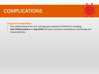 COMPLICATIONS
Long term complication
• The understanding of the mid- and long-term sequelae of COVID-19 is emerging.
• Post-COVID syndrome or long COVID still lacks a consensus worldwide on terminology and
clinical definition.
 