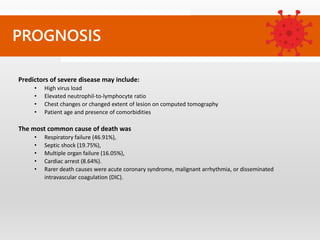 PROGNOSIS
Predictors of severe disease may include:
• High virus load
• Elevated neutrophil-to-lymphocyte ratio
• Chest changes or changed extent of lesion on computed tomography
• Patient age and presence of comorbidities
The most common cause of death was
• Respiratory failure (46.91%),
• Septic shock (19.75%),
• Multiple organ failure (16.05%),
• Cardiac arrest (8.64%).
• Rarer death causes were acute coronary syndrome, malignant arrhythmia, or disseminated
intravascular coagulation (DIC).
 