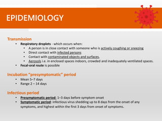 EPIDEMIOLOGY
Transmission
• Respiratory droplets - which occurs when:
• A person is in close contact with someone who is actively coughing or sneezing
• Direct contact with infected persons
• Contact with contaminated objects and surfaces,
• Aerosols i.e. in enclosed spaces indoors, crowded and inadequately ventilated spaces.
• Fecal-oral route is possible
Incubation “presymptomatic” period
• Mean 5–7 days
• Range 2 – 14 days
Infectious period
• Presymptomatic period: 1–3 days before symptom onset
• Symptomatic period: infectious virus shedding up to 8 days from the onset of any
symptoms, and highest within the first 3 days from onset of symptoms.
 